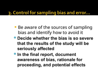  Be aware of the sources of sampling
bias and identify how to avoid it
Decide whether the bias is so severe
that the results of the study will be
seriously affected
In the final report, document
awareness of bias, rationale for
proceeding, and potential effects
 