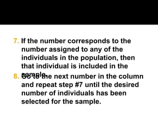 8. Go to the next number in the column
and repeat step #7 until the desired
number of individuals has been
selected for the sample.
7. If the number corresponds to the
number assigned to any of the
individuals in the population, then
that individual is included in the
sample.
 