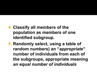 5. Randomly select, using a table of
random numbers) an “appropriate”
number of individuals from each of
the subgroups, appropriate meaning
an equal number of individuals
4. Classify all members of the
population as members of one
identified subgroup.
 