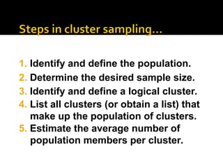 2. Determine the desired sample size.
3. Identify and define a logical cluster.
4. List all clusters (or obtain a list) that
make up the population of clusters.
1. Identify and define the population.
5. Estimate the average number of
population members per cluster.
 