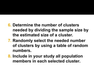 7. Randomly select the needed number
of clusters by using a table of random
numbers.
6. Determine the number of clusters
needed by dividing the sample size by
the estimated size of a cluster.
8. Include in your study all population
members in each selected cluster.
 