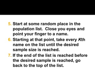 6. Starting at that point, take every K
Kth
name on the list until the desired
sample size is reached.
5. Start at some random place in the
population list. Close you eyes and
point your finger to a name.
7. If the end of the list is reached before
the desired sample is reached, go
back to the top of the list.
 
