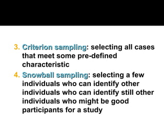 4. Snowball sampling
Snowball sampling: selecting a few
individuals who can identify other
individuals who can identify still other
individuals who might be good
participants for a study
3. Criterion sampling
Criterion sampling: selecting all cases
that meet some pre-defined
characteristic
 