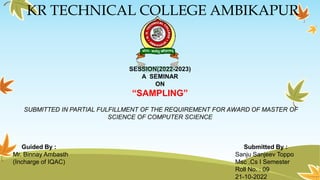 KR TECHNICAL COLLEGE AMBIKAPUR
SESSION(2022-2023)
A SEMINAR
ON
“SAMPLING”
SUBMITTED IN PARTIAL FULFILLMENT OF THE REQUIREMENT FOR AWARD OF MASTER OF
SCIENCE OF COMPUTER SCIENCE
Guided By : Submitted By :
Mr. Binnay Ambasth Sanju Sanjeev Toppo
(Incharge of IQAC) Msc .Cs I Semester
Roll No. : 09
21-10-2022
 