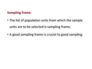 Sampling frame:
• The list of population units from which the sample
units are to be selected is sampling frame.
• A good sampling frame is crucial to good sampling.
 