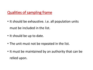 Qualities of sampling frame
• It should be exhaustive. i.e. all population units
must be included in the list.
• It should be up to date.
• The unit must not be repeated in the list.
• It must be maintained by an authority that can be
relied upon.
 