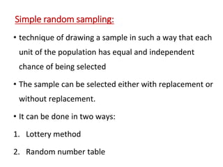 Simple random sampling:
• technique of drawing a sample in such a way that each
unit of the population has equal and independent
chance of being selected
• The sample can be selected either with replacement or
without replacement.
• It can be done in two ways:
1. Lottery method
2. Random number table
 