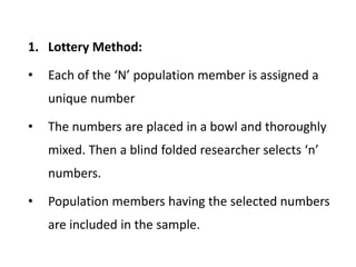 1. Lottery Method:
• Each of the ‘N’ population member is assigned a
unique number
• The numbers are placed in a bowl and thoroughly
mixed. Then a blind folded researcher selects ‘n’
numbers.
• Population members having the selected numbers
are included in the sample.
 