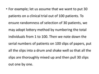 • For example; let us assume that we want to put 30
patients on a clinical trial out of 100 patients. To
ensure randomness of selection of 30 patients, we
may adopt lottery method by numbering the total
individuals from 1 to 100. Then we note down the
serial numbers of patients on 100 slips of papers, put
all the slips into a drum and shake well so that all the
slips are thoroughly mixed up and then pull 30 slips
out one by one.
 