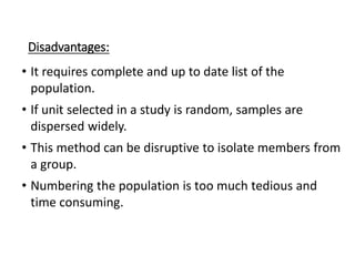 Disadvantages:
• It requires complete and up to date list of the
population.
• If unit selected in a study is random, samples are
dispersed widely.
• This method can be disruptive to isolate members from
a group.
• Numbering the population is too much tedious and
time consuming.
 