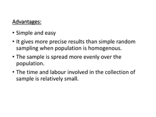 Advantages:
• Simple and easy
• It gives more precise results than simple random
sampling when population is homogenous.
• The sample is spread more evenly over the
population.
• The time and labour involved in the collection of
sample is relatively small.
 