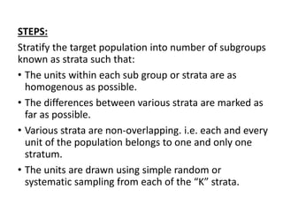 STEPS:
Stratify the target population into number of subgroups
known as strata such that:
• The units within each sub group or strata are as
homogenous as possible.
• The differences between various strata are marked as
far as possible.
• Various strata are non-overlapping. i.e. each and every
unit of the population belongs to one and only one
stratum.
• The units are drawn using simple random or
systematic sampling from each of the “K” strata.
 