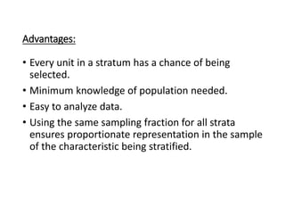 Advantages:
• Every unit in a stratum has a chance of being
selected.
• Minimum knowledge of population needed.
• Easy to analyze data.
• Using the same sampling fraction for all strata
ensures proportionate representation in the sample
of the characteristic being stratified.
 