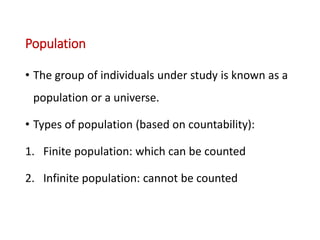 Population
• The group of individuals under study is known as a
population or a universe.
• Types of population (based on countability):
1. Finite population: which can be counted
2. Infinite population: cannot be counted
 