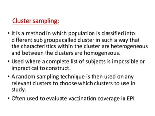 Cluster sampling:
• It is a method in which population is classified into
different sub groups called cluster in such a way that
the characteristics within the cluster are heterogeneous
and between the clusters are homogeneous.
• Used where a complete list of subjects is impossible or
impractical to construct.
• A random sampling technique is then used on any
relevant clusters to choose which clusters to use in
study.
• Often used to evaluate vaccination coverage in EPI
 