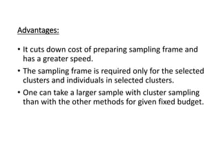 Advantages:
• It cuts down cost of preparing sampling frame and
has a greater speed.
• The sampling frame is required only for the selected
clusters and individuals in selected clusters.
• One can take a larger sample with cluster sampling
than with the other methods for given fixed budget.
 
