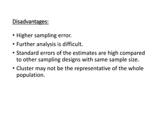 Disadvantages:
• Higher sampling error.
• Further analysis is difficult.
• Standard errors of the estimates are high compared
to other sampling designs with same sample size.
• Cluster may not be the representative of the whole
population.
 