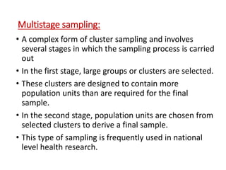 Multistage sampling:
• A complex form of cluster sampling and involves
several stages in which the sampling process is carried
out
• In the first stage, large groups or clusters are selected.
• These clusters are designed to contain more
population units than are required for the final
sample.
• In the second stage, population units are chosen from
selected clusters to derive a final sample.
• This type of sampling is frequently used in national
level health research.
 
