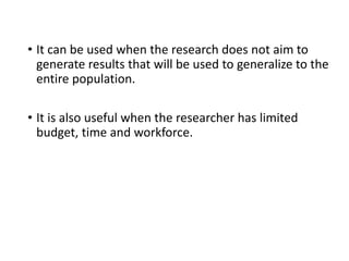 • It can be used when the research does not aim to
generate results that will be used to generalize to the
entire population.
• It is also useful when the researcher has limited
budget, time and workforce.
 