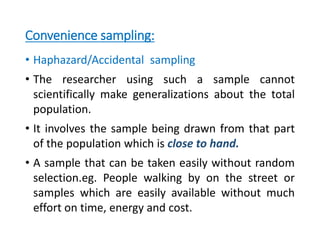 Convenience sampling:
• Haphazard/Accidental sampling
• The researcher using such a sample cannot
scientifically make generalizations about the total
population.
• It involves the sample being drawn from that part
of the population which is close to hand.
• A sample that can be taken easily without random
selection.eg. People walking by on the street or
samples which are easily available without much
effort on time, energy and cost.
 