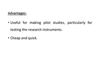 Advantages:
• Useful for making pilot studies, particularly for
testing the research instruments.
• Cheap and quick.
 