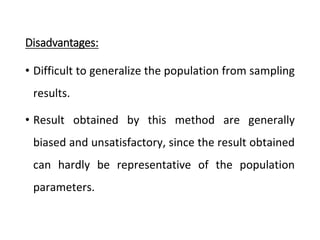 Disadvantages:
• Difficult to generalize the population from sampling
results.
• Result obtained by this method are generally
biased and unsatisfactory, since the result obtained
can hardly be representative of the population
parameters.
 