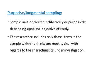 • Sample unit is selected deliberately or purposively
depending upon the objective of study.
• The researcher includes only those items in the
sample which he thinks are most typical with
regards to the characteristics under investigation.
Purposive/Judgmental sampling:
 