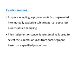 Quota sampling:
• In quota sampling, a population is first segmented
into mutually exclusive sub-groups i.e. quota just
as in stratified sampling.
• Then judgment or convenience sampling is used to
select the subjects or units from each segment
based on a specified proportion.
 