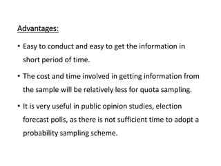 Advantages:
• Easy to conduct and easy to get the information in
short period of time.
• The cost and time involved in getting information from
the sample will be relatively less for quota sampling.
• It is very useful in public opinion studies, election
forecast polls, as there is not sufficient time to adopt a
probability sampling scheme.
 
