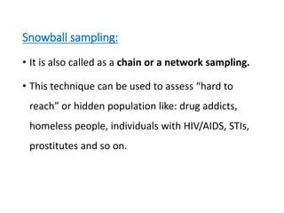 Snowball sampling:
• It is also called as a chain or a network sampling.
• This technique can be used to assess “hard to
reach” or hidden population like: drug addicts,
homeless people, individuals with HIV/AIDS, STIs,
prostitutes and so on.
 