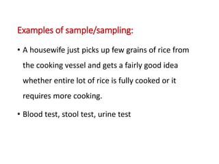 Examples of sample/sampling:
• A housewife just picks up few grains of rice from
the cooking vessel and gets a fairly good idea
whether entire lot of rice is fully cooked or it
requires more cooking.
• Blood test, stool test, urine test
 