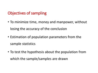 Objectives of sampling
• To minimize time, money and manpower, without
losing the accuracy of the conclusion
• Estimation of population parameters from the
sample statistics
• To test the hypothesis about the population from
which the sample/samples are drawn
 