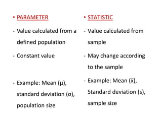 • PARAMETER
- Value calculated from a
defined population
- Constant value
- Example: Mean (µ),
standard deviation (σ),
population size
• STATISTIC
- Value calculated from
sample
- May change according
to the sample
- Example: Mean (x̅),
Standard deviation (s),
sample size
 