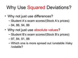 Why Use Squared Deviations?
• Why not just use differences?
– Student A’s exam scores/(Stock A’s prices):
– 94, 86, 94, 86
• Why not just use absolute values?
– Student B’s exam scores/(Stock B’s prices):
– 97, 84, 91, 88
– Which one is more spread out /unstable /risky
/volatile?
 