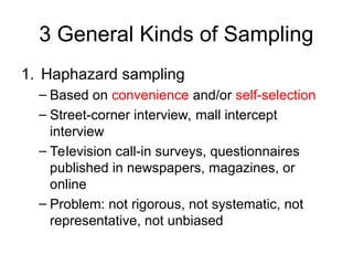 3 General Kinds of Sampling
1. Haphazard sampling
– Based on convenience and/or self-selection
– Street-corner interview, mall intercept
interview
– Television call-in surveys, questionnaires
published in newspapers, magazines, or
online
– Problem: not rigorous, not systematic, not
representative, not unbiased
 