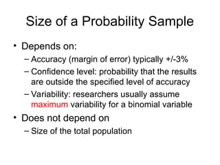 Size of a Probability Sample
• Depends on:
– Accuracy (margin of error) typically +/-3%
– Confidence level: probability that the results
are outside the specified level of accuracy
– Variability: researchers usually assume
maximum variability for a binomial variable
• Does not depend on
– Size of the total population
 