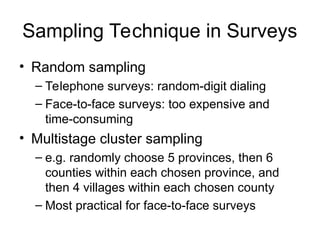 Sampling Technique in Surveys
• Random sampling
– Telephone surveys: random-digit dialing
– Face-to-face surveys: too expensive and
time-consuming
• Multistage cluster sampling
– e.g. randomly choose 5 provinces, then 6
counties within each chosen province, and
then 4 villages within each chosen county
– Most practical for face-to-face surveys
 