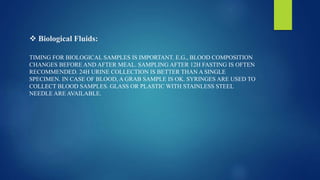  Biological Fluids:
TIMING FOR BIOLOGICAL SAMPLES IS IMPORTANT. E.G., BLOOD COMPOSITION
CHANGES BEFORE AND AFTER MEAL. SAMPLING AFTER 12H FASTING IS OFTEN
RECOMMENDED. 24H URINE COLLECTION IS BETTER THAN A SINGLE
SPECIMEN. IN CASE OF BLOOD, A GRAB SAMPLE IS OK. SYRINGES ARE USED TO
COLLECT BLOOD SAMPLES. GLASS OR PLASTIC WITH STAINLESS STEEL
NEEDLE ARE AVAILABLE.
 