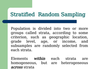 Stratified Random Sampling
Population is divided into two or more
groups called strata, according to some
criterion, such as geographic location,
grade level, age, or income, and
subsamples are randomly selected from
each strata.
Elements within each strata are
homogeneous, but are heterogeneous
across strata
 