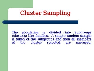 The population is divided into subgroups
(clusters) like families. A simple random sample
is taken of the subgroups and then all members
of the cluster selected are surveyed.
Cluster Sampling
 