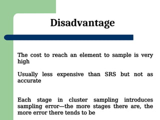 Disadvantage
The cost to reach an element to sample is very
high
Usually less expensive than SRS but not as
accurate
Each stage in cluster sampling introduces
sampling error—the more stages there are, the
more error there tends to be
 