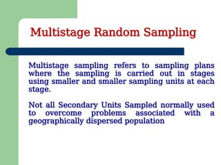 Multistage sampling refers to sampling plans
where the sampling is carried out in stages
using smaller and smaller sampling units at each
stage.
Not all Secondary Units Sampled normally used
to overcome problems associated with a
geographically dispersed population
Multistage Random Sampling
 