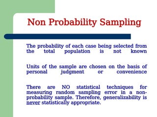 The probability of each case being selected from
the total population is not known
Units of the sample are chosen on the basis of
personal judgment or convenience
There are NO statistical techniques for
measuring random sampling error in a non-
probability sample. Therefore, generalizability is
never statistically appropriate.
Non Probability Sampling
 