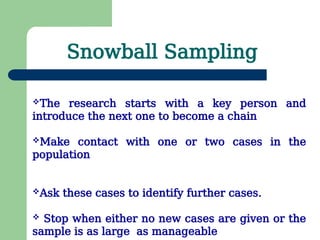 Snowball Sampling
The research starts with a key person and
introduce the next one to become a chain
Make contact with one or two cases in the
population
Ask these cases to identify further cases.
 Stop when either no new cases are given or the
sample is as large as manageable
 