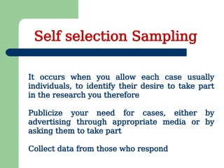 Self selection Sampling
It occurs when you allow each case usually
individuals, to identify their desire to take part
in the research you therefore
Publicize your need for cases, either by
advertising through appropriate media or by
asking them to take part
Collect data from those who respond
 