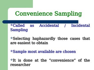 Called as Accidental / Incidental
Sampling
Selecting haphazardly those cases that
are easiest to obtain
Sample most available are chosen
It is done at the “convenience” of the
researcher
Convenience Sampling
 