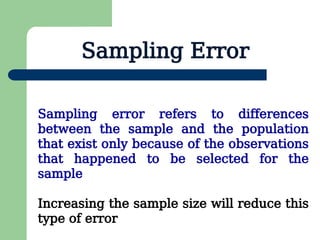 Sampling Error
Sampling error refers to differences
between the sample and the population
that exist only because of the observations
that happened to be selected for the
sample
Increasing the sample size will reduce this
type of error
 