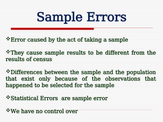 Sample Errors
Error caused by the act of taking a sample
They cause sample results to be different from the
results of census
Differences between the sample and the population
that exist only because of the observations that
happened to be selected for the sample
Statistical Errors are sample error
We have no control over
 