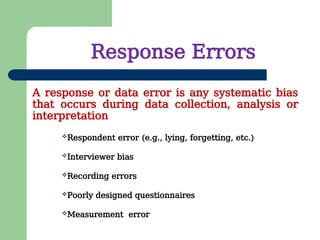 Response Errors
Respondent error (e.g., lying, forgetting, etc.)
Interviewer bias
Recording errors
Poorly designed questionnaires
Measurement error
A response or data error is any systematic bias
that occurs during data collection, analysis or
interpretation
 