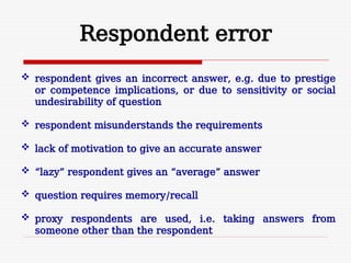 Respondent error
 respondent gives an incorrect answer, e.g. due to prestige
or competence implications, or due to sensitivity or social
undesirability of question
 respondent misunderstands the requirements
 lack of motivation to give an accurate answer
 “lazy” respondent gives an “average” answer
 question requires memory/recall
 proxy respondents are used, i.e. taking answers from
someone other than the respondent
 